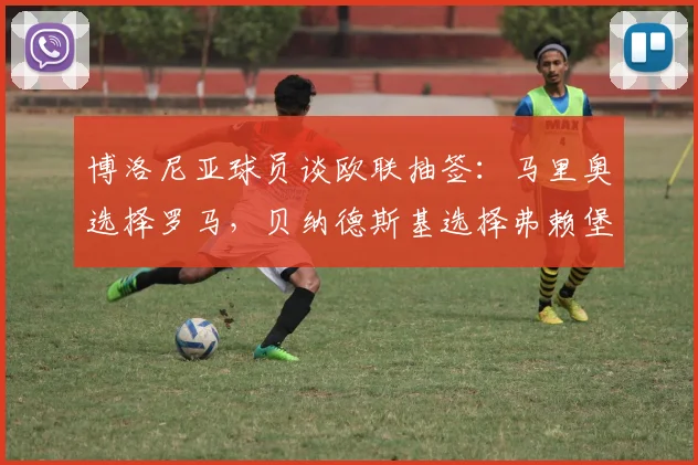 博洛尼亚球员谈欧联抽签：马里奥选择罗马，贝纳德斯基选择弗赖堡