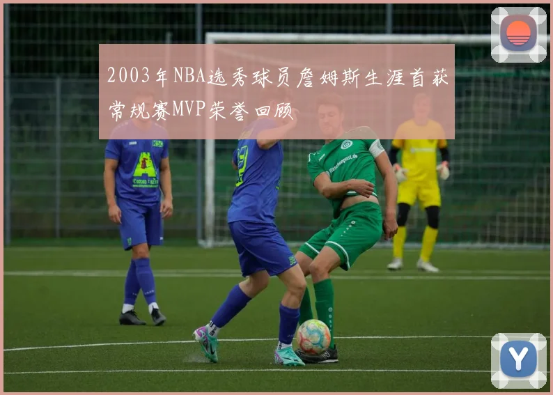 2003年NBA选秀球员詹姆斯生涯首获常规赛MVP荣誉回顾