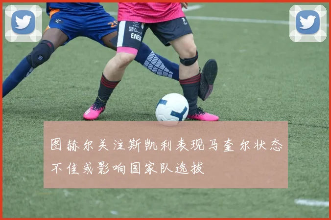 图赫尔关注斯凯利表现马奎尔状态不佳或影响国家队选拔