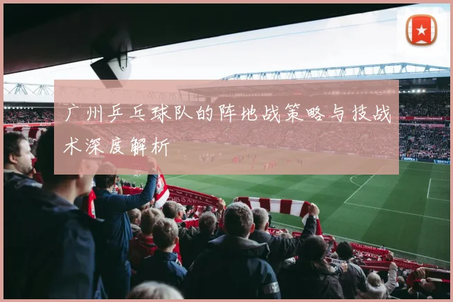 广州乒乓球队的阵地战策略与技战术深度解析