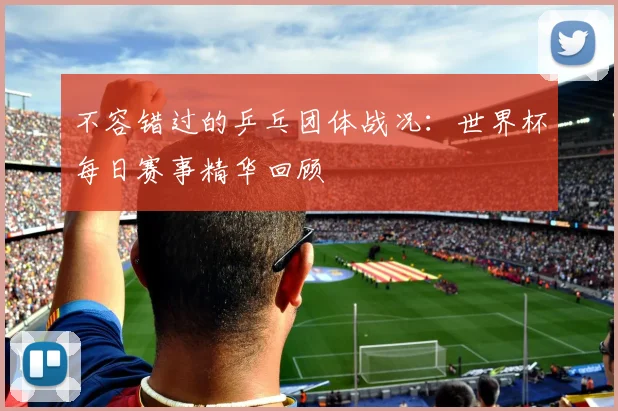 不容错过的乒乓团体战况：世界杯每日赛事精华回顾